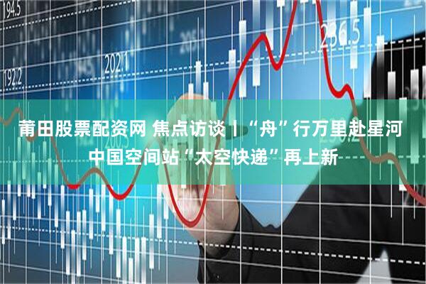 莆田股票配资网 焦点访谈丨“舟”行万里赴星河 中国空间站“太空快递”再上新