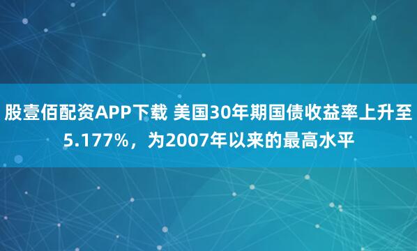 股壹佰配资APP下载 美国30年期国债收益率上升至5.177%，为2007年以来的最高水平